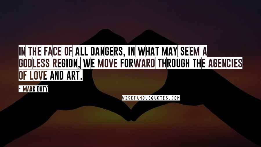 Mark Doty Quotes: In the face of all dangers, in what may seem a godless region, we move forward through the agencies of love and art.