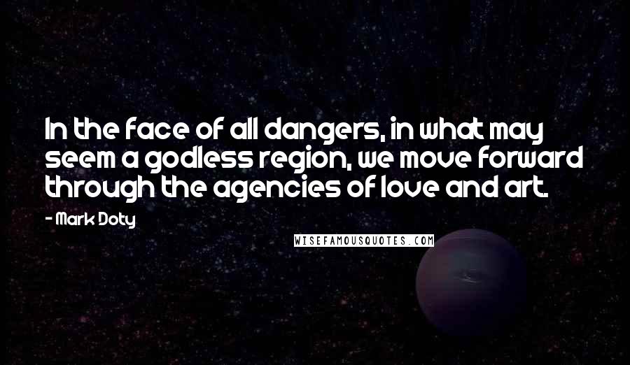 Mark Doty Quotes: In the face of all dangers, in what may seem a godless region, we move forward through the agencies of love and art.