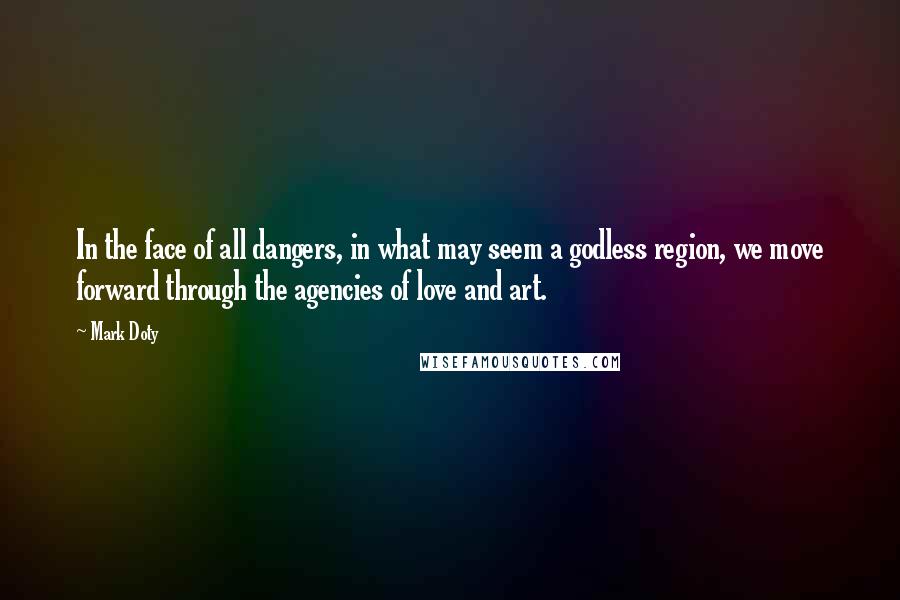 Mark Doty Quotes: In the face of all dangers, in what may seem a godless region, we move forward through the agencies of love and art.