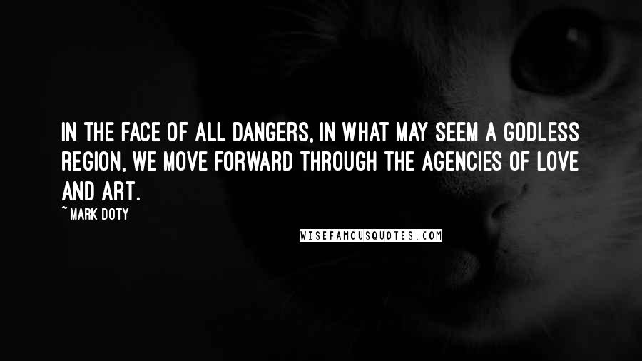 Mark Doty Quotes: In the face of all dangers, in what may seem a godless region, we move forward through the agencies of love and art.