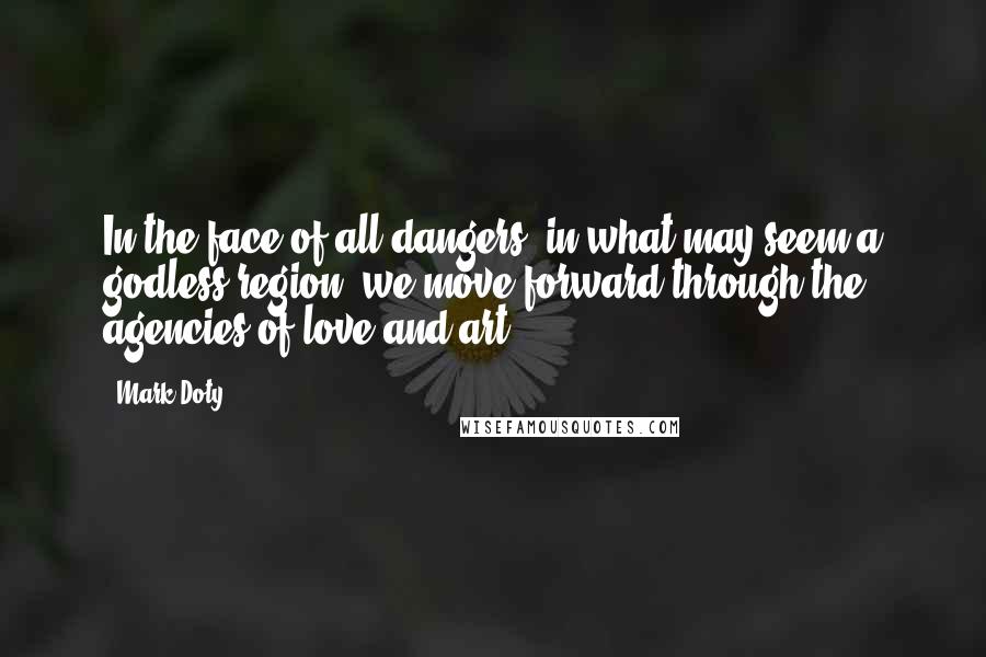 Mark Doty Quotes: In the face of all dangers, in what may seem a godless region, we move forward through the agencies of love and art.