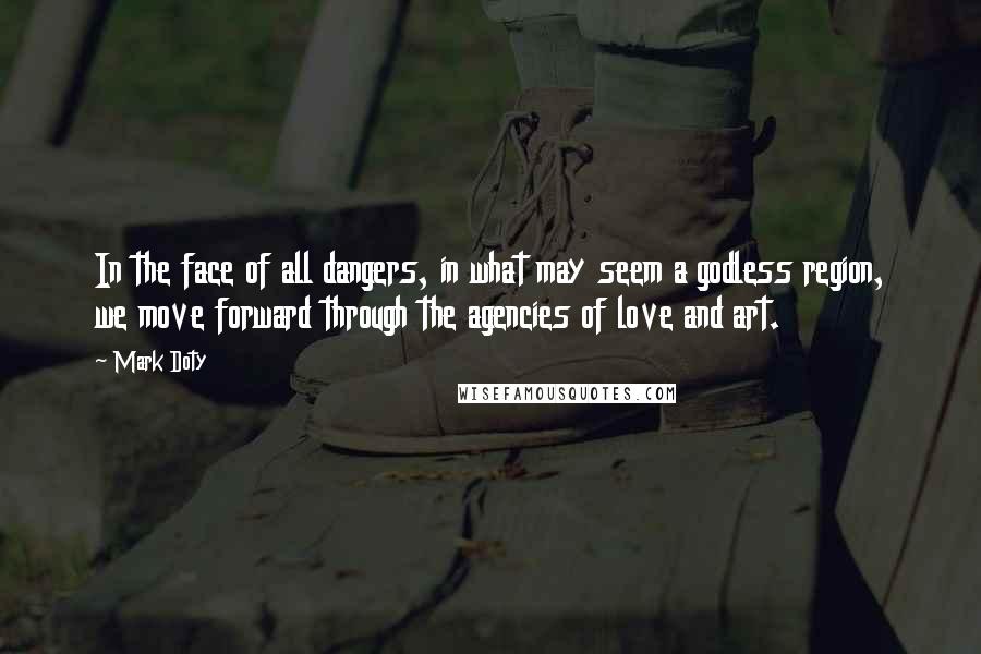 Mark Doty Quotes: In the face of all dangers, in what may seem a godless region, we move forward through the agencies of love and art.