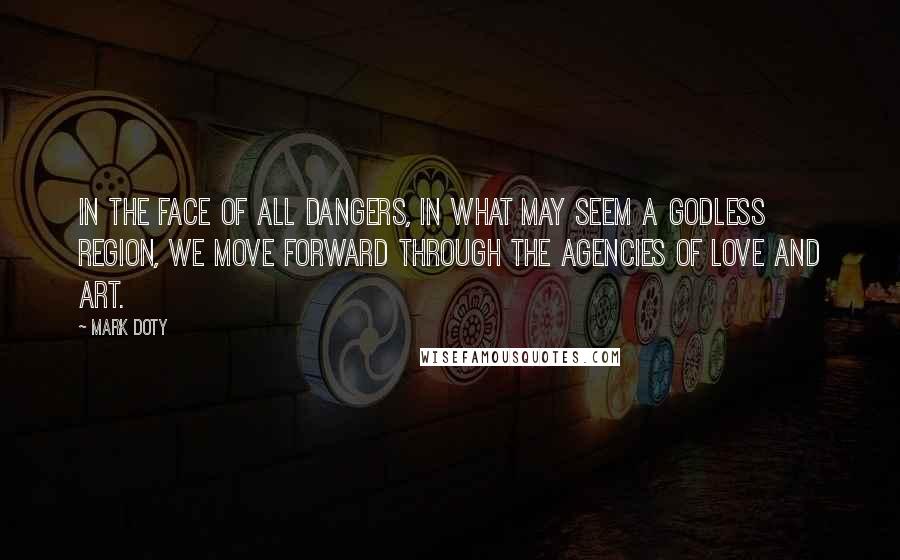 Mark Doty Quotes: In the face of all dangers, in what may seem a godless region, we move forward through the agencies of love and art.