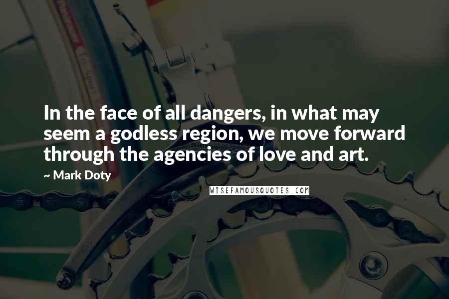 Mark Doty Quotes: In the face of all dangers, in what may seem a godless region, we move forward through the agencies of love and art.