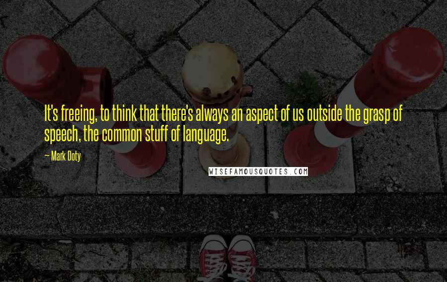 Mark Doty Quotes: It's freeing, to think that there's always an aspect of us outside the grasp of speech, the common stuff of language.