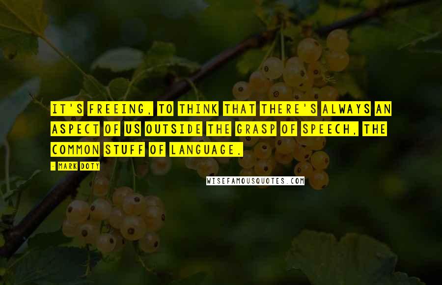 Mark Doty Quotes: It's freeing, to think that there's always an aspect of us outside the grasp of speech, the common stuff of language.