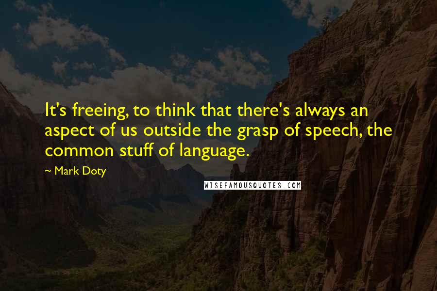 Mark Doty Quotes: It's freeing, to think that there's always an aspect of us outside the grasp of speech, the common stuff of language.