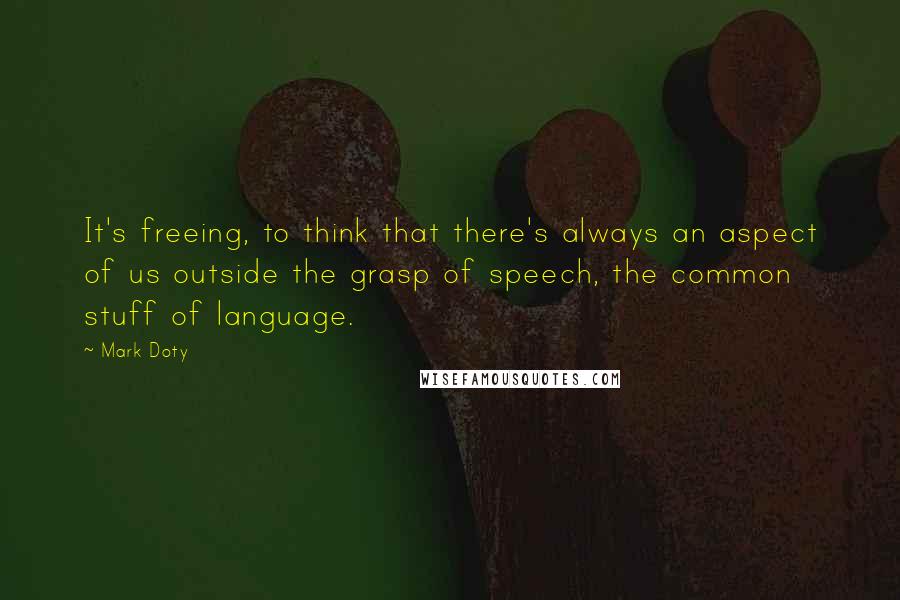 Mark Doty Quotes: It's freeing, to think that there's always an aspect of us outside the grasp of speech, the common stuff of language.