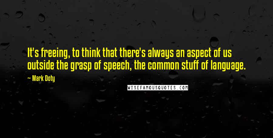 Mark Doty Quotes: It's freeing, to think that there's always an aspect of us outside the grasp of speech, the common stuff of language.