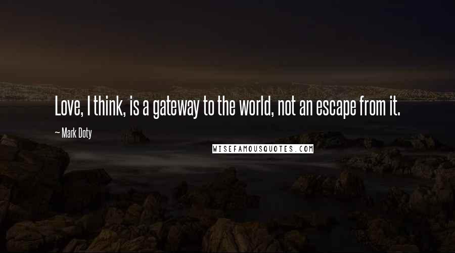 Mark Doty Quotes: Love, I think, is a gateway to the world, not an escape from it.