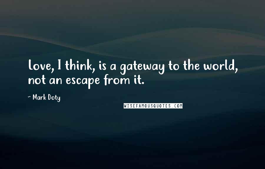 Mark Doty Quotes: Love, I think, is a gateway to the world, not an escape from it.