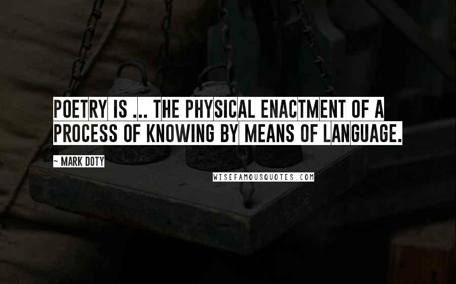 Mark Doty Quotes: Poetry is ... the physical enactment of a process of knowing by means of language.