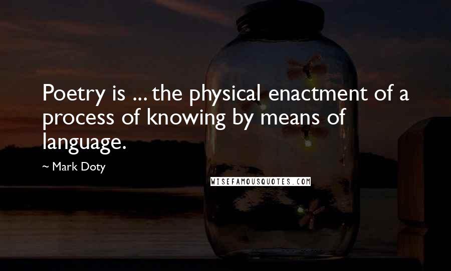 Mark Doty Quotes: Poetry is ... the physical enactment of a process of knowing by means of language.
