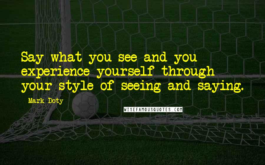 Mark Doty Quotes: Say what you see and you experience yourself through your style of seeing and saying.