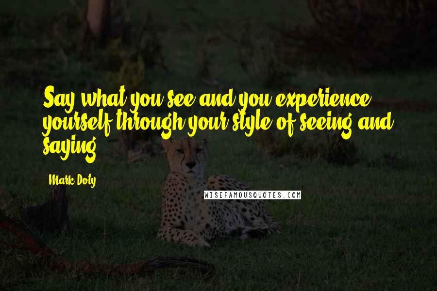 Mark Doty Quotes: Say what you see and you experience yourself through your style of seeing and saying.