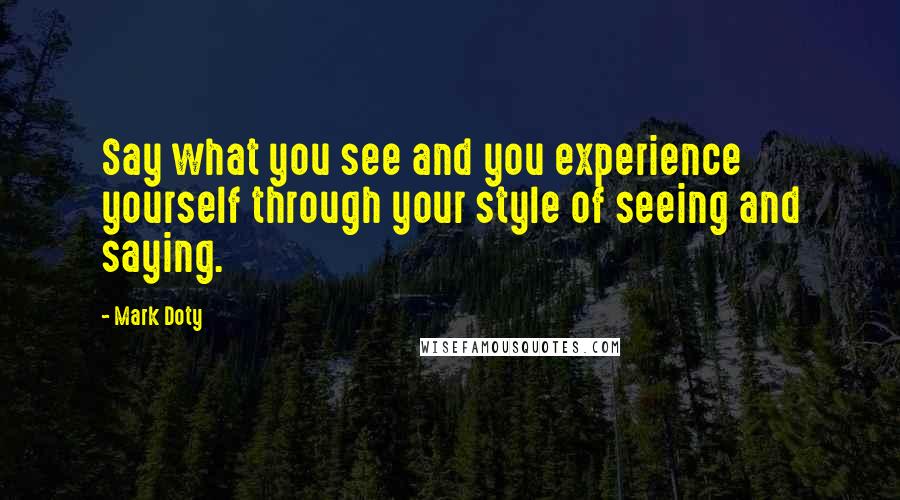 Mark Doty Quotes: Say what you see and you experience yourself through your style of seeing and saying.