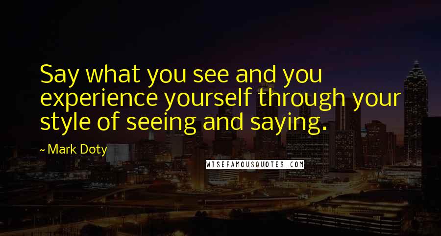 Mark Doty Quotes: Say what you see and you experience yourself through your style of seeing and saying.