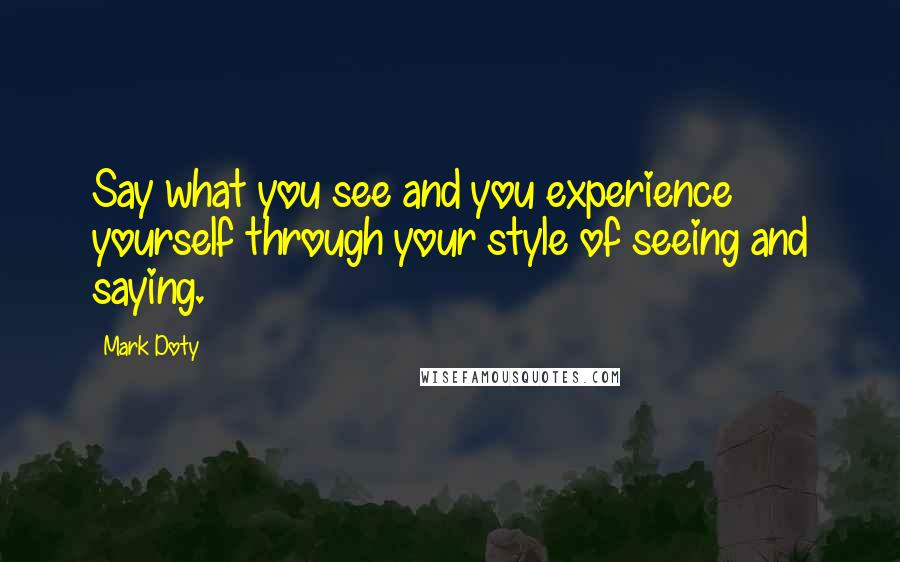 Mark Doty Quotes: Say what you see and you experience yourself through your style of seeing and saying.