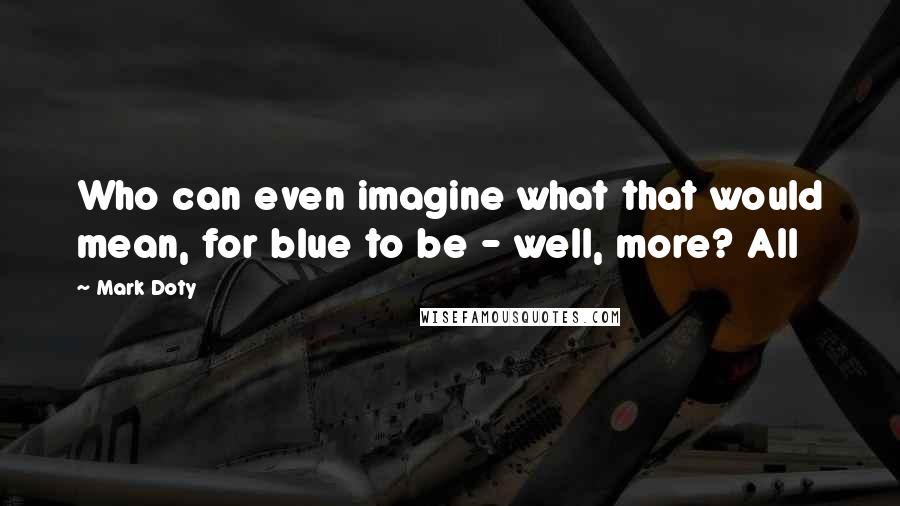 Mark Doty Quotes: Who can even imagine what that would mean, for blue to be - well, more? All