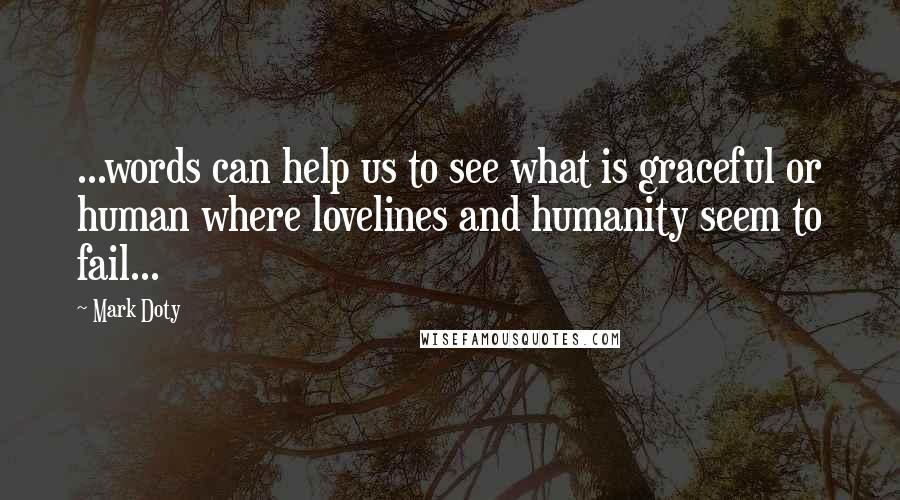 Mark Doty Quotes: ...words can help us to see what is graceful or human where lovelines and humanity seem to fail...