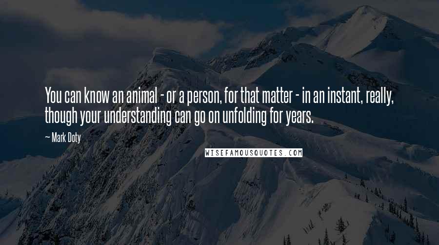 Mark Doty Quotes: You can know an animal - or a person, for that matter - in an instant, really, though your understanding can go on unfolding for years.