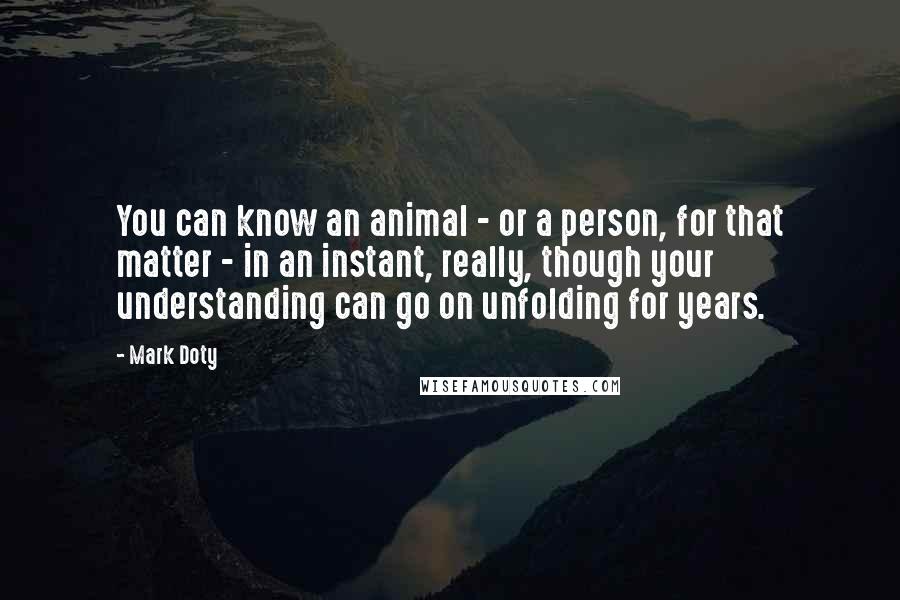 Mark Doty Quotes: You can know an animal - or a person, for that matter - in an instant, really, though your understanding can go on unfolding for years.