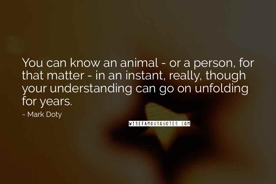 Mark Doty Quotes: You can know an animal - or a person, for that matter - in an instant, really, though your understanding can go on unfolding for years.