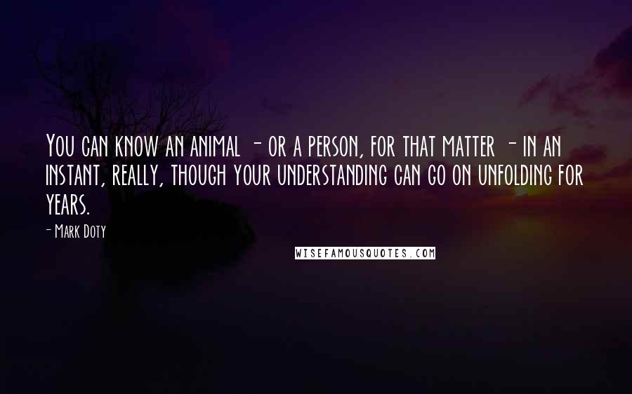 Mark Doty Quotes: You can know an animal - or a person, for that matter - in an instant, really, though your understanding can go on unfolding for years.