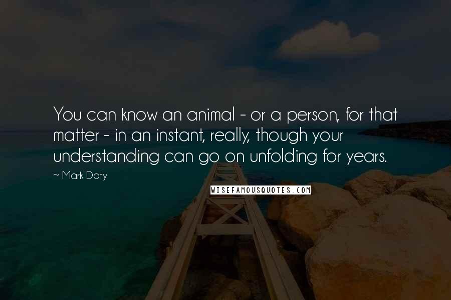 Mark Doty Quotes: You can know an animal - or a person, for that matter - in an instant, really, though your understanding can go on unfolding for years.