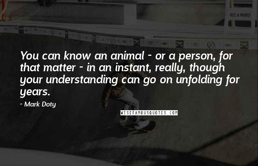 Mark Doty Quotes: You can know an animal - or a person, for that matter - in an instant, really, though your understanding can go on unfolding for years.