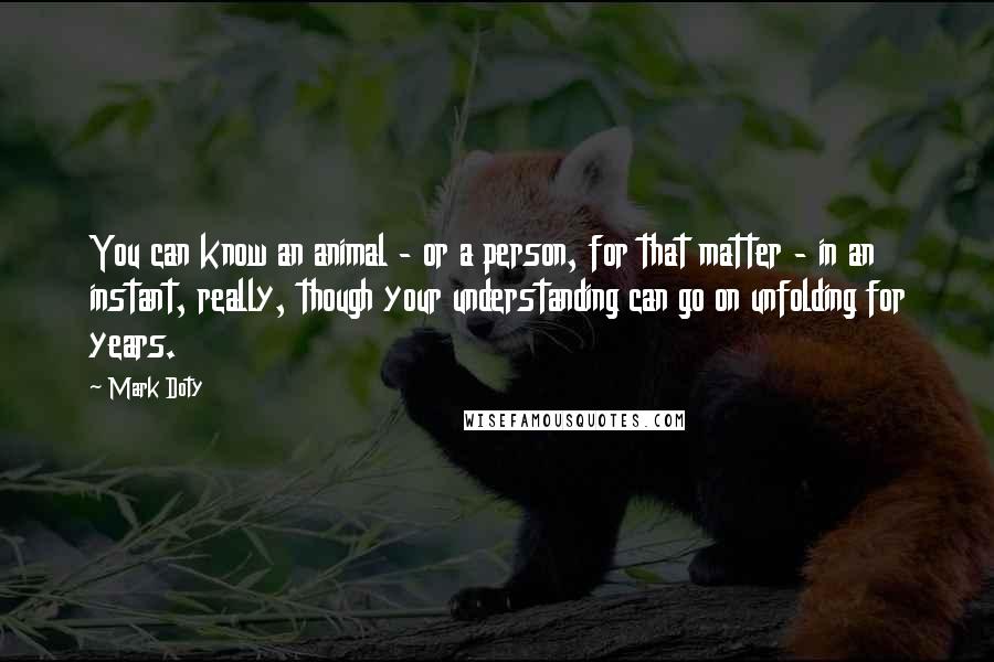 Mark Doty Quotes: You can know an animal - or a person, for that matter - in an instant, really, though your understanding can go on unfolding for years.