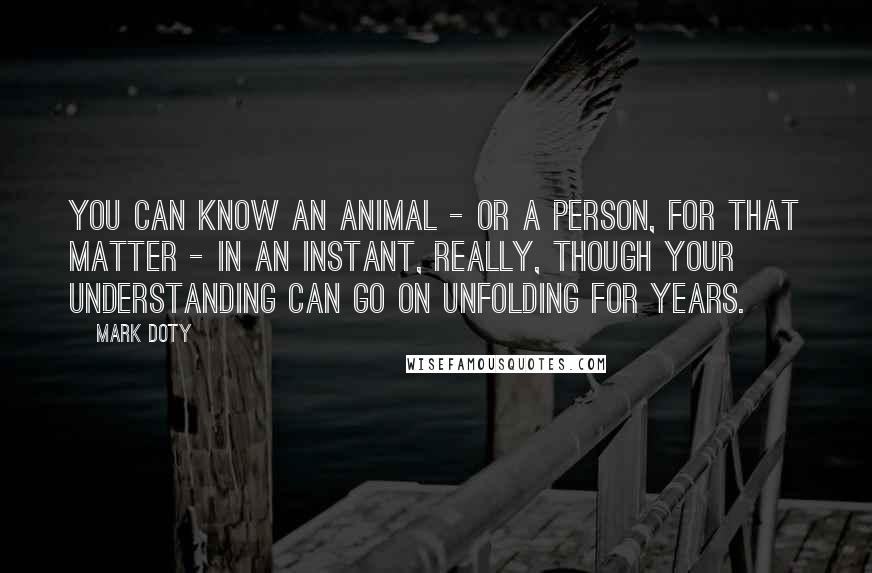 Mark Doty Quotes: You can know an animal - or a person, for that matter - in an instant, really, though your understanding can go on unfolding for years.