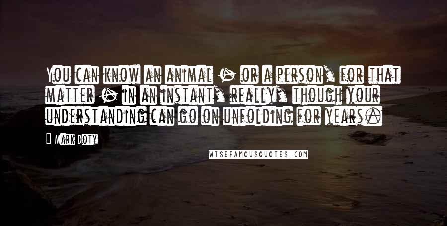 Mark Doty Quotes: You can know an animal - or a person, for that matter - in an instant, really, though your understanding can go on unfolding for years.