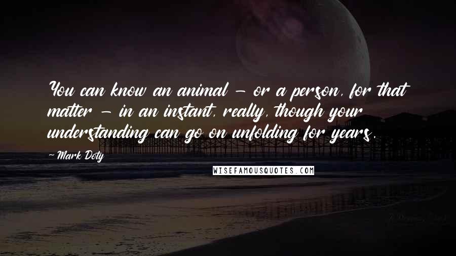 Mark Doty Quotes: You can know an animal - or a person, for that matter - in an instant, really, though your understanding can go on unfolding for years.