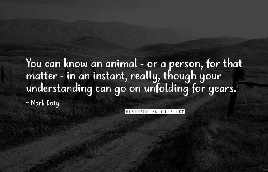 Mark Doty Quotes: You can know an animal - or a person, for that matter - in an instant, really, though your understanding can go on unfolding for years.