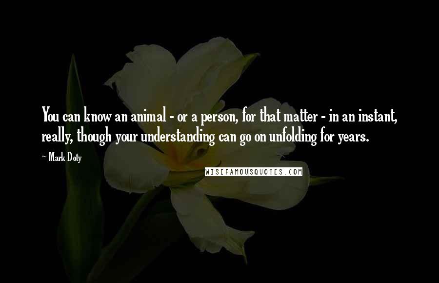 Mark Doty Quotes: You can know an animal - or a person, for that matter - in an instant, really, though your understanding can go on unfolding for years.