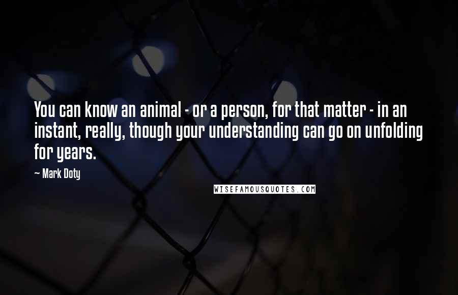 Mark Doty Quotes: You can know an animal - or a person, for that matter - in an instant, really, though your understanding can go on unfolding for years.