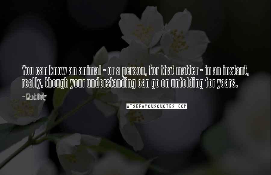 Mark Doty Quotes: You can know an animal - or a person, for that matter - in an instant, really, though your understanding can go on unfolding for years.