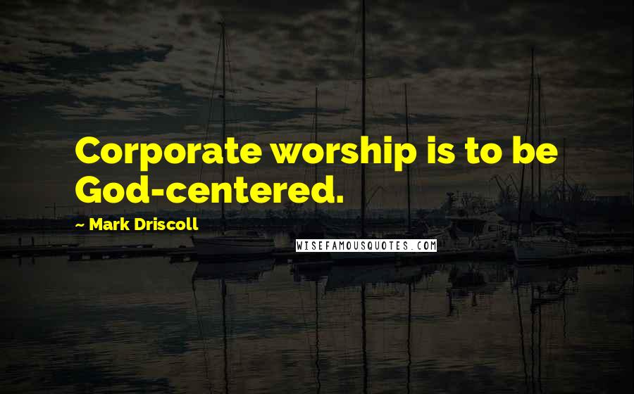 Mark Driscoll Quotes: Corporate worship is to be God-centered.