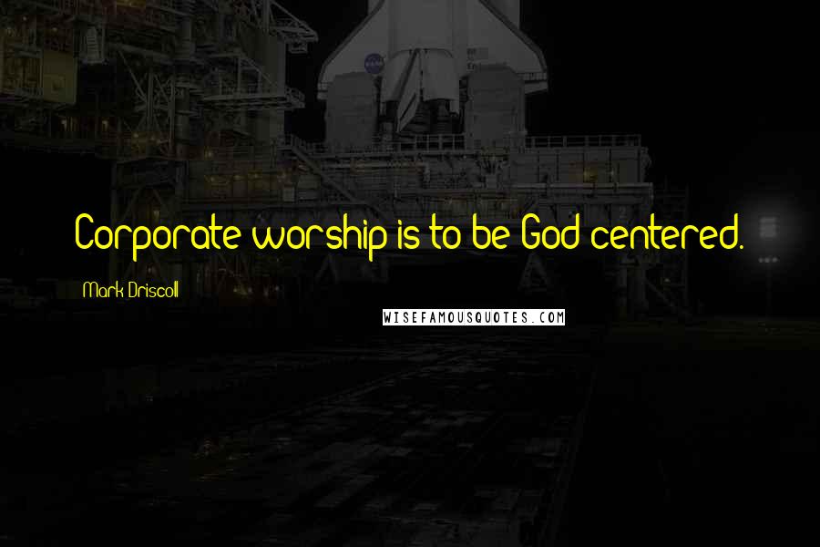 Mark Driscoll Quotes: Corporate worship is to be God-centered.