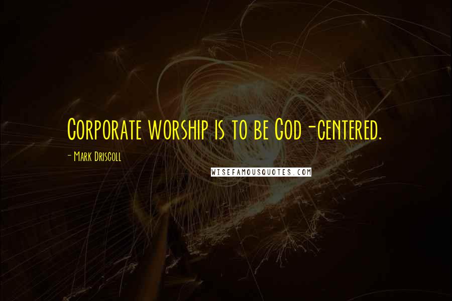 Mark Driscoll Quotes: Corporate worship is to be God-centered.