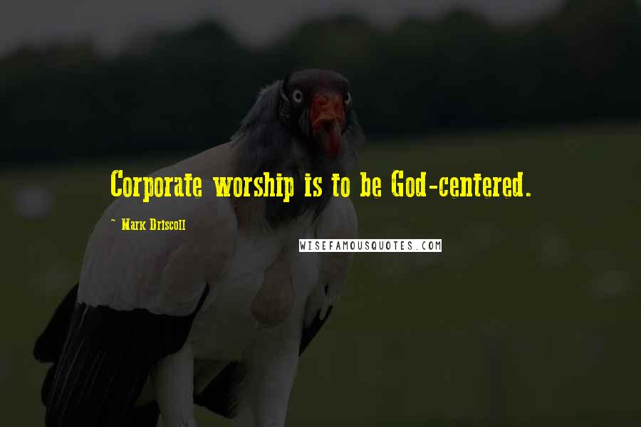 Mark Driscoll Quotes: Corporate worship is to be God-centered.