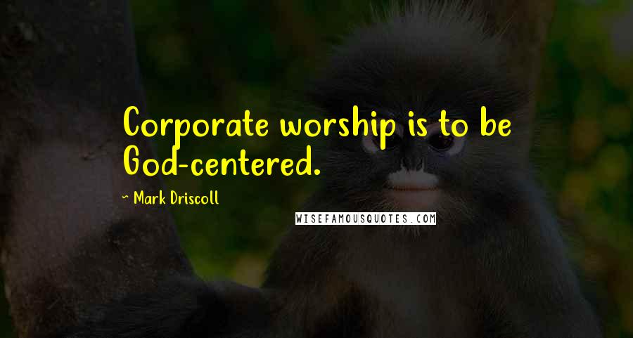 Mark Driscoll Quotes: Corporate worship is to be God-centered.