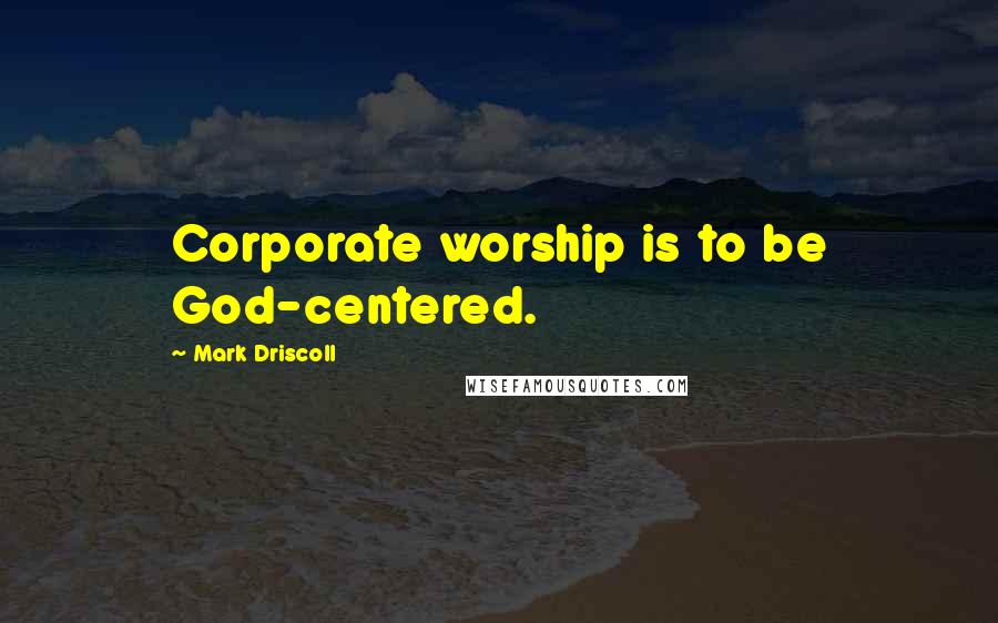 Mark Driscoll Quotes: Corporate worship is to be God-centered.