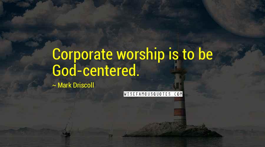 Mark Driscoll Quotes: Corporate worship is to be God-centered.