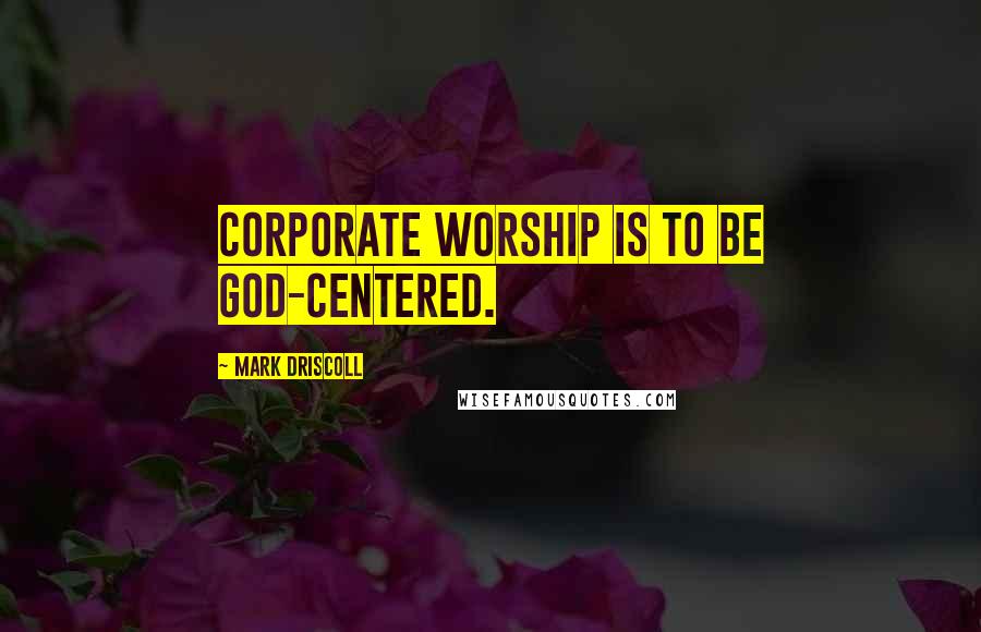 Mark Driscoll Quotes: Corporate worship is to be God-centered.