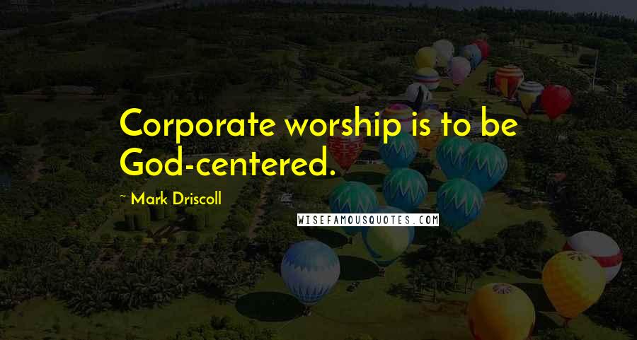 Mark Driscoll Quotes: Corporate worship is to be God-centered.