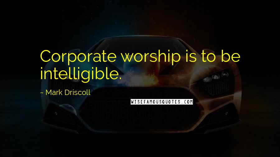 Mark Driscoll Quotes: Corporate worship is to be intelligible.