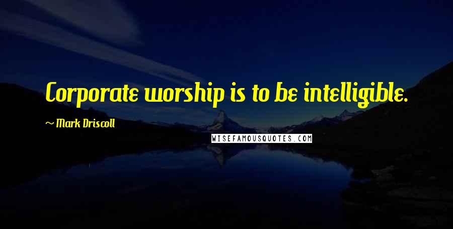 Mark Driscoll Quotes: Corporate worship is to be intelligible.