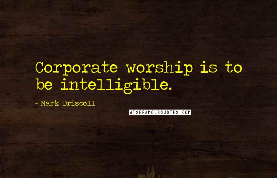 Mark Driscoll Quotes: Corporate worship is to be intelligible.